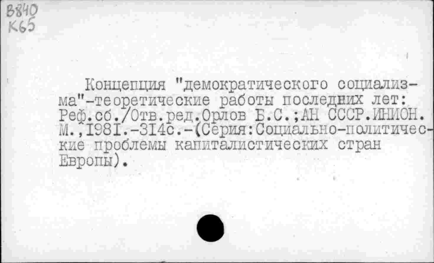 ﻿МЧО К(,6
Концепция "демократического социализ-ма"-тееретические работы последних лет: Реф.сб./Отв.ред.Орлов Б.С.;АН СССР.ИНИОН. М.,1081.-314с.-(Серия:Социально-политичес кие проблемы капиталистических стран Европы).